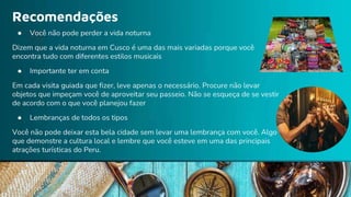 Recomendações
● Você não pode perder a vida noturna
Dizem que a vida noturna em Cusco é uma das mais variadas porque você
encontra tudo com diferentes estilos musicais
● Importante ter em conta
Em cada visita guiada que fizer, leve apenas o necessário. Procure não levar
objetos que impeçam você de aproveitar seu passeio. Não se esqueça de se vestir
de acordo com o que você planejou fazer
● Lembranças de todos os tipos
Você não pode deixar esta bela cidade sem levar uma lembrança com você. Algo
que demonstre a cultura local e lembre que você esteve em uma das principais
atrações turísticas do Peru.
 