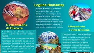 A cordilheira de Vilcanota, ao sul de
Cusco, é palco de incríveis atrações
naturais
As encostas e os cumes deste local estão
manchados de vermelho devido a um
processo de mineralização de milhões de
anos atrás. Embora o 'Vale Vermelho' seja
uma atração nova, estima-se que já
receba 500 visitantes por dia
O Vale Vermelho
de Pitumarca
A Montanha das 7 Cores de Palccoyo
(4.900 m.a.s.l.) é um cume tingido de
várias cores de maneira muito
semelhante à Vinicunca. Ele está
localizado a uma curta distância do
Ausangate nevado. É uma das novas
atrações da cordilheira de Vilcanota.
A Lagoa Humantay (5.473 metros
acima do nível do mar) é, sem
dúvida, uma das paisagens mais
incríveis de Cusco. Esta atração
turística natural está localizada no
sopé da montanha de mesmo nome,
a caminho do nevado Salkantay. É
uma atração turística muito visitada.
Laguna Humantay
 