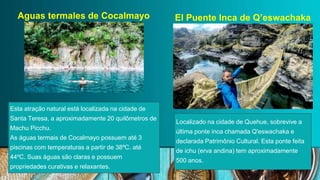 Esta atração natural está localizada na cidade de
Santa Teresa, a aproximadamente 20 quilômetros de
Machu Picchu.
As águas termais de Cocalmayo possuem até 3
piscinas com temperaturas a partir de 38ºC. até
44ºC. Suas águas são claras e possuem
propriedades curativas e relaxantes.
Localizado na cidade de Quehue, sobrevive a
última ponte inca chamada Q'eswachaka e
declarada Patrimônio Cultural. Esta ponte feita
de ichu (erva andina) tem aproximadamente
500 anos.
 