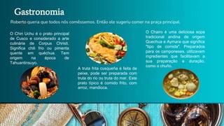 Roberto queria que todos nós comêssemos. Então ele sugeriu comer na praça principal.
Gastronomia
O Chiri Uchu é o prato principal
de Cusco e considerado a arte
culinária de Corpus Christi.
Significa chili frio ou pimenta
quente em quéchua. Tem
origem na época de
Tahuantinsuyo.
A truta frita cusqueña é feita de
peixe, pode ser preparada com
truta do rio ou truta do mar. Este
prato típico é comido frito, com
arroz, mandioca.
O Chairo é uma deliciosa sopa
tradicional andina de origem
Quechua e Aymara que significa
"tipo de comida". Preparados
para os camponeses, utilizavam
ingredientes que facilitavam a
sua preparação e duração,
como o chuño.
 