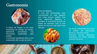 Gastronomia
As doces empanadas de Cusco
só podem ser saboreadas
durante a Semana Santa,
Possuem formato retangular,
enfeitados com balas coloridas
cobertas de gema.
Doce de nêspera,
É uma das sobremesas mais
conceituadas do Vale Sagrado
dos Incas porque contém uma
fruta altamente digestiva e
diurética. É consumido durante as
festas de carnaval, pois é uma
época do ano em que essa fruta
abunda.
A Zarza de Patitas é um prato
requintado do umbigo do mundo,
facilmente encontrado nas
Picanterías espalhadas pela
cidade.
O principal ingrediente para a sua
preparação são os pés de porco.
 