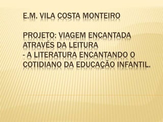 E.M. VILA COSTA MONTEIRO 
PROJETO: VIAGEM ENCANTADA 
ATRAVÉS DA LEITURA 
- A LITERATURA ENCANTANDO O 
COTIDIANO DA EDUCAÇÃO INFANTIL. 
 