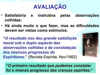 AVALIAÇÃO
• Satisfatória e instrutiva pelas observações
  colhidas;
• Há ainda muito o que fazer, mas as dificuldades
  devem ser vistas como estímulos.

“O resultado nos deu grande satisfação
moral sob o duplo aspecto das
observações colhidas e da constatação
dos imensos progressos do
Espiritismo.” (Revista Espírita, Nov/1862)

  “O primeiro resultado que pudemos constatar
  foi o imenso progresso das crenças espíritas.”
 