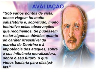 AVALIAÇÃO
“Sob vários pontos de vista,
nossa viagem foi muito
satisfatória e, sobretudo, muito
instrutiva pelas observações
que recolhemos. Se pudessem
restar algumas dúvidas quanto
ao caráter irresistível da
marcha da Doutrina e à
impotência dos ataques, sobre
a sua influência moralizadora,
sobre o seu futuro, o que
vimos bastaria para dissipá-
las."
 