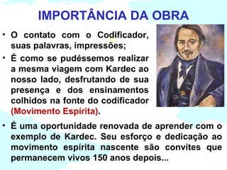 IMPORTÂNCIA DA OBRA
• O contato com o Codificador,
  suas palavras, impressões;
• É como se pudéssemos realizar
  a mesma viagem com Kardec ao
  nosso lado, desfrutando de sua
  presença e dos ensinamentos
  colhidos na fonte do codificador
  (Movimento Espírita).
• É uma oportunidade renovada de aprender com o
  exemplo de Kardec. Seu esforço e dedicação ao
  movimento espírita nascente são convites que
  permanecem vivos 150 anos depois...
 
