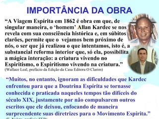 IMPORTÂNCIA DA OBRA
“A Viagem Espírita em 1862 é obra em que, de
singular maneira, o ‘homem’ Allan Kardec se nos
revela com sua consciência histórica e, em súbitos
clarões, permite que o vejamos bem próximo de
nós, o ser que já realizou o que intentamos, isto é, a
substancial reforma interior que, só ela, possibilita
a mágica interação: a criatura vivendo no
Espiritismo, o Espiritismo vivendo na criatura.”
(Wallace Leal, prefácio da Edição da Casa Editora O Clarim)

“Muitos, no entanto, ignoram as dificuldades que Kardec
enfrentou para que a Doutrina Espírita se tornasse
conhecida e praticada naqueles tempos tão difíceis do
século XIX, justamente por não compulsarem outros
escritos que ele deixou, enfocando de maneira
surpreendente suas diretrizes para o Movimento Espírita.”
 