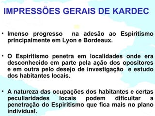 IMPRESSÕES GERAIS DE KARDEC

• Imenso progresso     na adesão ao Espiritismo
  principalmente em Lyon e Bordeaux.

• O Espiritismo penetra em localidades onde era
  desconhecido em parte pela ação dos opositores
  e em outra pelo desejo de investigação e estudo
  dos habitantes locais.

• A natureza das ocupações dos habitantes e certas
  peculiaridades   locais   podem     dificultar a
  penetração do Espiritismo que fica mais no plano
  individual.
 