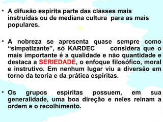 • A difusão espírita parte das classes mais
  instruídas ou de mediana cultura para as mais
  populares.

• A nobreza se apresenta quase sempre como
  “simpatizante”, só KARDEC           considera que o
  mais importante é a qualidade e não quantidade e
  destaca a SERIEDADE, o enfoque filosófico, moral
  e instrutivo. Em nenhum lugar viu a diversão em
  torno da teoria e da prática espíritas.

• Os   grupos    espíritas  possuem,   em    sua
  generalidade, uma boa direção e neles reinam a
  ordem e o recolhimento.
 