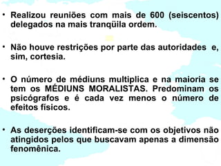• Realizou reuniões com mais de 600 (seiscentos)
  delegados na mais tranqüila ordem.

• Não houve restrições por parte das autoridades e,
  sim, cortesia.

• O número de médiuns multiplica e na maioria se
  tem os MÉDIUNS MORALISTAS. Predominam os
  psicógrafos e é cada vez menos o número de
  efeitos físicos.

• As deserções identificam-se com os objetivos não
  atingidos pelos que buscavam apenas a dimensão
  fenomênica.
 