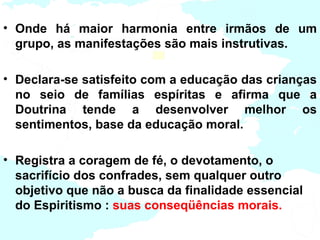 • Onde há maior harmonia entre irmãos de um
  grupo, as manifestações são mais instrutivas.

• Declara-se satisfeito com a educação das crianças
  no seio de famílias espíritas e afirma que a
  Doutrina tende a desenvolver melhor os
  sentimentos, base da educação moral.

• Registra a coragem de fé, o devotamento, o
  sacrifício dos confrades, sem qualquer outro
  objetivo que não a busca da finalidade essencial
  do Espiritismo : suas conseqüências morais.
 