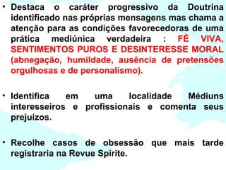 • Destaca o caráter progressivo da Doutrina
  identificado nas próprias mensagens mas chama a
  atenção para as condições favorecedoras de uma
  prática mediúnica verdadeira : FÉ VIVA,
  SENTIMENTOS PUROS E DESINTERESSE MORAL
  (abnegação, humildade, ausência de pretensões
  orgulhosas e de personalismo).

• Identifica   em   uma     localidade Médiuns
  interesseiros e profissionais e comenta seus
  prejuízos.

• Recolhe casos de obsessão que mais tarde
  registraria na Revue Spirite.
 
