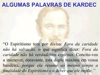 ALGUMAS PALAVRAS DE KARDEC




“O Espiritismo tem por divisa: Fora da caridade
não há salvação, o que significa dizer: Fora da
caridade não há verdadeiros espíritas. Concito-vos
a inscrever, doravante, esta dupla máxima em vossa
bandeira, porque ela resume ao mesmo tempo a
finalidade do Espiritismo e o dever que ele impõe.”
 