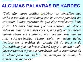 ALGUMAS PALAVRAS DE KARDEC
“Tais são, caros irmãos espíritas, os conselhos que
tenho a vos dar. A confiança que houvestes por bem me
conceder é uma garantia de que eles produzirão bons
frutos. Os bons Espíritos que vos assistem vos dizem
todos os dias as mesmas coisas, mas julguei um dever
apresentá-las em conjunto, para melhor ressaltar as
suas consequências. Venho, pois, em nome deles,
lembrar-vos a prática da grande lei de amor e de
fraternidade que em breve deverá reger o mundo e nele
fazer reinarem a paz e a concórdia, sob o estandarte da
caridade para com todos, sem acepção de seitas, de
castas, nem de cores.”
 