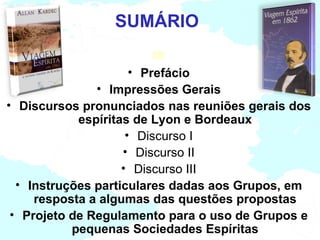 SUMÁRIO

                      • Prefácio
               • Impressões Gerais
• Discursos pronunciados nas reuniões gerais dos
            espíritas de Lyon e Bordeaux
                     • Discurso I
                    • Discurso II
                    • Discurso III
  • Instruções particulares dadas aos Grupos, em
     resposta a algumas das questões propostas
 • Projeto de Regulamento para o uso de Grupos e
           pequenas Sociedades Espíritas
 