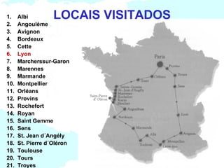 1.    Albi         LOCAIS VISITADOS
2.    Angoulème
3.    Avignon
4.    Bordeaux
5.    Cette
6.    Lyon
7.    Marcherssur-Garon
8.    Marennes
9.    Marmande
10.   Montpellier
11.   Orléans
12.   Provins
13.   Rochefort
14.   Royan
15.   Saint Gemme
16.   Sens
17.   St. Jean d´Angély
18.   St. Pierre d´Oléron
19.   Toulouse
20.   Tours
21.   Troyes
 