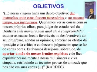OBJETIVOS
"(...) nossa viagem tinha um duplo objetivo: dar
instruções onde estas fossem necessárias e, ao mesmo
tempo, nos instruirmos. Queríamos ver as coisas com os
nossos próprios olhos, para julgar do estado real da
Doutrina e da maneira pela qual ela é compreendida;
estudar as causas locais favoráveis ou desfavoráveis ao
seu progresso, sondar as opiniões, apreciar os efeitos da
oposição e da crítica e conhecer o julgamento que se faz
de certas obras. Estávamos desejosos, sobretudo, de
apertar a mão de nossos irmãos espíritas e de lhes
exprimir pessoalmente a nossa mui sincera e viva
simpatia, retribuindo as tocantes provas de amizade que
nos dão em suas cartas (...)” (KARDEC)
 