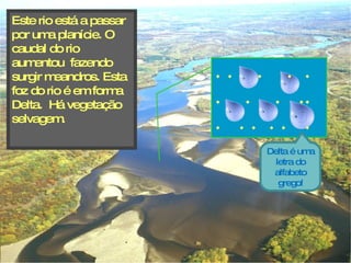 Este rio está a passar por uma planície. O caudal do rio aumentou  fazendo surgir meandros. Esta foz do rio é em forma Delta.  Há vegetação  selvagem. Delta é uma letra do alfabeto grego! .  .  .  .  .  . .  .  .  .  .  .  .  .  .  .  . .  .  .  .  .  . .  .  .  .  .  . .  .  .  .  .  .  . .  .  .  .  . .  .  .  .  . .  .  .  . .  .  .  .  .  .  . .  .  .  .  .  -  .  .  .  .  .  .  .  . . .  .  .  . .  .  .  ..  .  . .  . .  .  