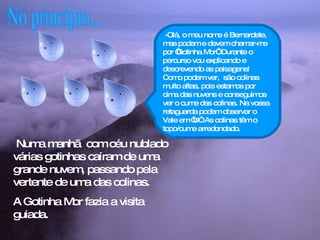 No princípio... Numa manhã  com céu nublado várias gotinhas caíram de uma grande nuvem, passando pela vertente de uma das colinas.  A Gotinha Mor fazia a visita guiada.  -Olá, o meu nome é Bernardete, mas podem e devem chamar-me por ‘Gotinha Mor’. Durante o percurso vou explicando e descrevendo as paisagens! Como podem ver,  são colinas muito altas, pois estamos por cima das nuvens e conseguimos ver o cume das colinas. Na vossa retaguarda podem observar o Vale em “U”. As colinas têm o topo/cume arredondado. 