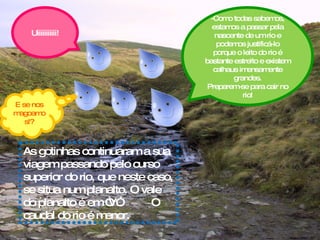 As gotinhas continuaram a sua viagem passando pelo curso superior do rio, que neste caso, se situa num planalto. O vale do planalto é em “V”.  O caudal do rio é menor. -Como todas sabemos, estamos a passar pela nascente de um rio e podemos justificá-lo porque o leito do rio é bastante estreito e existem calhaus imensamente grandes. Preparem-se para cair no rio! Uiiiiiiiiiii! E se nos magoamos!? 