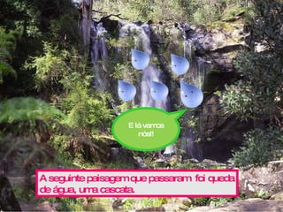 A seguinte paisagem que passaram  foi queda de água, uma cascata. E lá vamos nós!! 