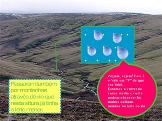 Passaram também por montanhas através do rio que nesta altura já tinha o leito menor. - Vejam, vejam! Este é o Vale em “V” de que vos falei. Estamos a entrar no curso médio e como podem observar há muitos calhaus rolados no leito do rio.  .  .  . .  .  .  .  .  .  . . 