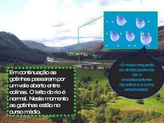 Em continuação as gotinhas passaram por um vale aberto entre colinas. O leito do rio é normal. Neste momento as gotinhas estão no curso médio.  -Á nossa esquerda ou direita podemos ver a encosta/vertente da colina e o cume arredondado. . .  .  . . .  .  .  . .  .  .  . .  .  