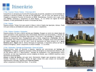 Itinerário
1º Dia – Funchal / Porto / Fátima - 19 de maio 2015
Comparência no Aeroporto do Funchal 90 minutos antes da partida. Assistência nas formalidades de
embarque e partida às 07h05, em avião da TAP PORTUGAL – voo TP 1718, com destino ao Porto.
Chegada ao aeroporto Francisco Sá Carneiro às 09h00. Desembarque. Encontro com o guia. Saída
para Fátima. Instalação e alojamento no Hotel Regina – 3*, ou similar em regime de Pensão
completa. À noite possibilidade de assistir à Procissão das Velas.
2º Dia – Fátima
Pequeno-almoço. Tempo livre para assistir à Missa e visita à Capela das Aparições. Almoço. Tarde
livre para visitas ou atividades de carater pessoal. Jantar e alojamento.
3º Dia - Fátima / Coimbra / Guimarães
Pequeno-almoço. Em hora a definir partida para Coimbra. Paragem no centro da cidade depois de
breve panorâmica onde passaremos pela Universidade (Património da Humanidade), o Penedo da
Saudade, o Convento das Carmelitas onde esteve a Irmã Lúcia, o Rio Mondego (o “Basófias), etc.
Almoço em restaurante local. Prosseguimento para o Norte, chegaremos a Guimarães, Berço da
Nacionalidade. Esta cidade foi Capital Europeia da Cultura 2012. À chegada, breve visita panorâmica
da cidade: Castelo que se diz ter sido o local de nascimento do nosso primeiro rei, a Igreja
Românica de S. Miguel onde D. Afonso Henriques foi baptizado, o imponente edifício do Paço do
Duques de Bragança. Jantar e alojamento no Hotel Fundador – 3*, ou similar.
4º Dia – Guimarães / Santiago de Compostela / Viana do Castelo
Pequeno-almoço. Saída em direcção a Espanha, seguindo por auto-estrada até Santiago de
Compostela. À chegada, assistência (opcional) à Missa do Peregrino na impressionante Basílica, onde
um dos pontos altos é o “Bota-Fumeiro”. Santiago de Compostela é um impressionante centro
humanista, um dos mais importantes centros religiosos do Mundo, que a UNESCO classificou como
Património da Humanidade.
Almoço e visita da Basílica com guia local. Diariamente chegam aqui peregrinos vindos pelos
famosos “Caminhos de Santiago”. Depois de algum tempo livre para compra de recordações,
regressaremos a Portugal, seguindo para Viana do Castelo.
Jantar e alojamento no Hotel Axis Viana – 4* ou similar.
 
