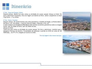 Itinerário
5º Dia – Viana do Castelo / Porto
Pequeno-almoço. Manhã livre para visitas ou atividades de carater pessoal. Almoço no hotel. Em
hora a determinar localmente, inicio da viagem com destino ao Porto. Jantar e alojamento no Hotel
Tryp Centro – 3* ou similar.
5º Dia – Porto / Funchal
Pequeno almoço. De manhã faremos uma visita panorâmica: o Estádio do Dragão, as Pontes dobre o
Rio Douro, a Av. dos Aliados – a sala de visitas da cidade, a Boavista, a Foz, etc.
A visita acabará num Cruzeiro no Rio Douro onde teremos excelentes panorâmicas sobre as margens
do Rio, quer da cidade do Porto, quer da cidade de Gaia.
Almoço no Hotel.
Tarde livre para visitas ou atividades de carater pessoal. Em hora a determinar, transfere para o
Aeroporto Francisco Sá Carneiro. Formalidades de embarque e partida às 21h55 em avião da TAP
PORTUGAL – voo TP 1713. Chegada ao Funchal às 23h50.
Fim da viagem e dos nossos serviços.
 