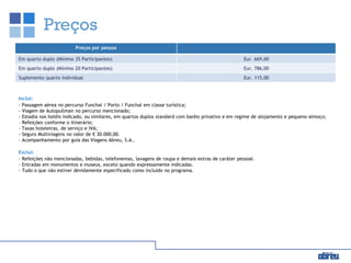 Preços
Inclui:
- Passagem aérea no percurso Funchal / Porto / Funchal em classe turística;
- Viagem de Autopullman no percurso mencionado;
- Estadia nos hotéis indicado, ou similares, em quartos duplos standard com banho privativo e em regime de alojamento e pequeno-almoço;
- Refeições conforme o itinerário;
- Taxas hoteleiras, de serviço e IVA;
- Seguro Multiviagens no valor de € 30.000,00.
- Acompanhamento por guia das Viagens Abreu, S.A..
Exclui:
- Refeições não mencionadas, bebidas, telefonemas, lavagens de roupa e demais extras de caráter pessoal.
- Entradas em monumentos e museus, exceto quando expressamente indicadas.
- Tudo o que não estiver devidamente especificado como incluído no programa.
Preços por pessoa
Em quarto duplo (Mínimo 35 Participantes) Eur. 669,00
Em quarto duplo (Mínimo 20 Participantes) Eur. 786,00
Suplemento quarto individual Eur. 115,00
 