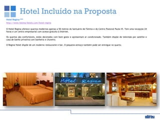 Hotel Incluído na Proposta
Hotel Regina ***
http://www.fatima-hotels.com/hotel-regina
O Hotel Regina oferece quartos modernos apenas a 50 metros do Santuário de Fátima e do Centro Pastoral Paulo VI. Tem uma recepção 24
horas e um centro empresarial com acesso gratuito à Internet.
Os quartos são confortáveis, estão decorados com bom gosto e apresentam ar condicionado. Também dispõe de televisão por satélite e
casa de banho privativa com banheira e chuveiro.
O Regina Hotel dispõe de um moderno restaurante e bar. O pequeno-almoço também pode ser entregue no quarto.
 
