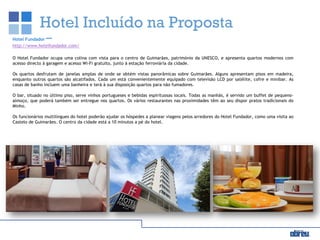 Hotel Incluído na Proposta
Hotel Fundador ***
http://www.hotelfundador.com/
O Hotel Fundador ocupa uma colina com vista para o centro de Guimarães, património da UNESCO, e apresenta quartos modernos com
acesso directo à garagem e acesso Wi-Fi gratuito, junto à estação ferroviária da cidade.
Os quartos desfrutam de janelas amplas de onde se obtém vistas panorâmicas sobre Guimarães. Alguns apresentam pisos em madeira,
enquanto outros quartos são alcatifados. Cada um está convenientemente equipado com televisão LCD por satélite, cofre e minibar. As
casas de banho incluem uma banheira e terá à sua disposição quartos para não fumadores.
O bar, situado no último piso, serve vinhos portugueses e bebidas espirituosas locais. Todas as manhãs, é servido um buffet de pequeno-
almoço, que poderá também ser entregue nos quartos. Os vários restaurantes nas proximidades têm ao seu dispor pratos tradicionais do
Minho.
Os funcionários multilingues do hotel poderão ajudar os hóspedes a planear viagens pelos arredores do Hotel Fundador, como uma visita ao
Castelo de Guimarães. O centro da cidade está a 10 minutos a pé do hotel.
 