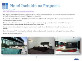 Hotel Incluído na Proposta
Hotel Axis Viana 4****
http://www.axishoteis.com/en/Axis-Hotels/Homepage.aspx
Este elegante design hotel ostenta luxuosas instalações de spa e piscinas interiores e exteriores. Situa-se muito próximo do centro histórico
da cidade de Viana do Castelo. O acesso Wi-Fi é gratuito em todo o hotel.
Os quartos do Axis Viana Business & SPA Hotel apresentam televisões LCD e casas de banho privadas. Muitos quartos proporcionam vistas
extensas sobre os parques da cidade.
O restaurante do Axis Viana serve um menu à carta para o pequeno-almoço, almoço e jantar. Poderá apreciar cocktails de design no
moderno bar e a bem abastecida adega apresenta muitos vinhos vintage locais.
Mime-se com um relaxante tratamento no spa ou faça exercício na sala de fitness. O hotel também dispõe de um banho turco, sauna e 2
piscinas.
O Axis Viana Business & SPA Hotel fica a 1 km da Estação de Viana do Castelo e a 40 minutos de carro do Aeroporto Internacional do Porto.
Dispõem de estacionamento gratuito.
 