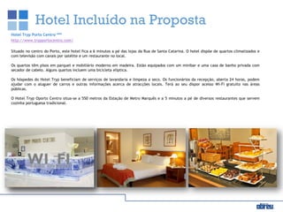 Hotel Incluído na Proposta
Hotel Tryp Porto Centro ***
http://www.trypportocentro.com/
Situado no centro do Porto, este hotel fica a 6 minutos a pé das lojas da Rua de Santa Catarina. O hotel dispõe de quartos climatizados e
com televisão com canais por satélite e um restaurante no local.
Os quartos têm pisos em parquet e mobiliário moderno em madeira. Estão equipados com um minibar e uma casa de banho privada com
secador de cabelo. Alguns quartos incluem uma bicicleta elíptica.
Os hóspedes do Hotel Tryp beneficiam de serviços de lavandaria e limpeza a seco. Os funcionários da recepção, aberta 24 horas, podem
ajudar com o aluguer de carros e outras informações acerca de atracções locais. Terá ao seu dispor acesso Wi-Fi gratuito nas áreas
públicas.
O Hotel Tryp Oporto Centro situa-se a 550 metros da Estação de Metro Marquês e a 5 minutos a pé de diversos restaurantes que servem
cozinha portuguesa tradicional.
 