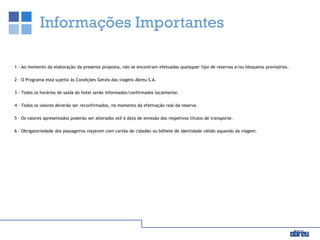 Informações Importantes
1 - Ao momento da elaboração da presente proposta, não se encontram efetuadas quaisquer tipo de reservas e/ou bloqueios provisórios.
2 - O Programa está sujeito às Condições Gerais das viagens Abreu S.A.
3 - Todos os horários de saída do hotel serão informados/confirmados localmente.
4 - Todos os valores deverão ser reconfirmados, no momento da efetivação real da reserva.
5 – Os valores apresentados poderão ser alterados até à data de emissão dos respetivos títulos de transporte.
6 – Obrigatoriedade dos passageiros viajarem com cartão de cidadão ou bilhete de identidade válido aquando da viagem.
 