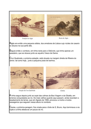 Estação de Algés                           Recta de Algés


Algés era então uma pequena aldeia, dos arredores de Lisboa cujo núcleo de casario
se situava na sua parte alta.

Seguia então o comboio, em linha recta para o Dafundo, que tinha apenas um
apeadeiro, que se situava junto ao aquário Vasco da Gama.

Cruz Quebrada, a próxima estação, está situada na margem direita da Ribeira do
Jamor, tal como hoje, junto à pequena praia de banhos.




            Estação da Cruz Quebrada                          Gibalta


A linha segue depois junto ao sopé das colinas da Boa Viagem e da Gibalta, em
terrenos conquistados ao rio. Os mais velhos quando aqui passam, ainda recordam o
desabamento de terras, que em Agosto de 1958, provocou a morte a muitos
passageiros que seguiam nessa altura no comboio.

Caxias, a próxima paragem, fica virada para o forte de S. Bruno. Aqui terminava a via
dupla e a linha afasta-se um pouco do rio.
 