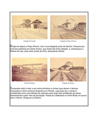 Estação de Caxias                       Estação de Paço d'Arcos


Dirigia-se depois a Paço d'Arcos, com a sua elegante praia de banhos. Passava por
enormes pedreiras em Santo Amaro, que ainda não tinha estação, e, atravessava a
Ribeira da Laje, pela maior ponte da linha, alcançando Oeiras.




                Ponte de Oeiras                           Estação de Oeiras


Carcavelos está à vista, e por entre pinheiros e vinhas (que davam o famoso
Carcavelos) a linha continua dirigindo-se à Parede, cuja praia era, e ainda é,
considerada como uma bênção da natureza para quem tem problemas de ossos,
atravessando-a pelo meio da povoação. Passa-se a Baforeira e a linha flecte um pouco
para o interior. Atinge-se os Estoris.
 
