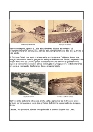 Estação de Carcavelos                         Estação da Parede

No traçado original, apenas S. João do Estoril tinha estação de comboio. Só
posteriormente foram construídas, além da do Estoril propriamente dita, a de S. Pedro e
a do Monte.

S. Pedro do Estoril, que ainda nos anos vinte se chamava de Cai-Água , teve a sua
estação de caminho de ferro, graças aos esforços de Nunes dos Santos, proprietário dos
antigos Armazéns do Chiado, que ali tinha comprado uns terrenos e que ofereceu o
espaço e o dinheiro necessários para a construção de um apeadeiro, certamente tendo
em conta, a valorização dos terrenos de que era proprietário.




               Estação do Estoril                       Muralha do Monte Estoril

No troço entre os Estoris e Cascais, a linha volta a aproximar-se do Oceano, tendo
também por companhia, o verde dos pinheiros do Estoril e o escarpado das terras do
Monte.

Cascais, vila piscatória, com os seus palacetes é o fim da viagem e da Linha.
 