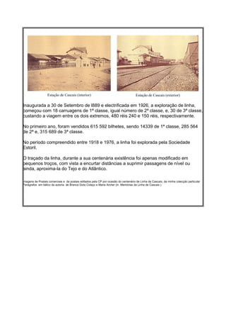 Estação de Cascais (interior)                                      Estação de Cascais (exterior)

Inaugurada a 30 de Setembro de l889 e electrificada em 1926, a exploração de linha,
começou com 18 carruagens de 1ª classe, igual número de 2ª classe, e, 30 de 3ª classe,
custando a viagem entre os dois extremos, 480 réis 240 e 150 réis, respectivamente.

No primeiro ano, foram vendidos 615 592 bilhetes, sendo 14339 de 1ª classe, 285 564
de 2ª e, 315 689 de 3ª classe.

No período compreendido entre 1918 e 1976, a linha foi explorada pela Sociedade
Estoril.

O traçado da linha, durante a sua centenária existência foi apenas modificado em
pequenos troços, com vista a encurtar distâncias a suprimir passagens de nível ou
ainda, aproxima-la do Tejo e do Atlântico.

Imagens de Postais comerciais e de postais editados pela CP por ocasião do centenário de Linha de Cascais, da minha colecção particular
Parágrafos em itálico da autoria de Branca Gota Colaço e Maria Archer (in Memórias da Linha de Cascais )
 