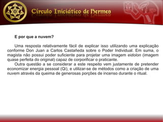 E por que a nuvem?

    Uma resposta relativamente fácil de explicar isso utilizando uma explicação
conforme Don Juan a Carlos Castañeda sobre o Poder Individual. Em suma, o
magista não possui poder suficiente para projetar uma imagem eidolon (imagem
quase perfeita do original) capaz de corporificar o praticante.
    Outra questão a se considerar a este respeito vem justamente de pretender
economizar energia pessoal (Qi), e utilizar-se de métodos como a criação de uma
nuvem através da queima de generosas porções de incenso durante o ritual.
 