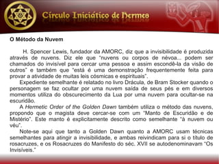 O Método da Nuvem

      H. Spencer Lewis, fundador da AMORC, diz que a invisibilidade é produzida
através de nuvens. Diz ele que “nuvens ou corpos de névoa... podem ser
chamados do invisível para cercar uma pessoa e assim escondê-la da visão de
outros” e também que “está é uma demonstração frequentemente feita para
provar a atividade de muitas leis cósmicas e espirituais”.
    Expediente semelhante é relatado no livro Drácula, de Bram Stocker quando o
personagem se faz ocultar por uma nuvem saída de seus pés e em diversos
momentos utiliza do obscurecimento da Lua por uma nuvem para ocultar-se na
escuridão.
    A Hermetic Order of the Golden Dawn também utiliza o método das nuvens,
propondo que o magista deve cercar-se com um “Manto de Escuridão e de
Mistério”. Este manto é explicitamente descrito como semelhante “à nuvem ou
véu”.
    Note-se aqui que tanto a Golden Dawn quanto a AMORC usam técnicas
semelhantes para atingir a invisibilidade, e ambas reivindicam para si o título de
rosacruzes, e os Rosacruzes do Manifesto do séc. XVII se autodenominavam “Os
Invisíveis.”
 