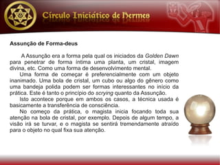 Assunção de Forma-deus

     A Assunção era a forma pela qual os iniciados da Golden Dawn
para penetrar de forma íntima uma planta, um cristal, imagem
divina, etc. Como uma forma de desenvolvimento mental.
    Uma forma de começar é preferencialmente com um objeto
inanimado. Uma bola de cristal, um cubo ou algo do gênero como
uma bandeja polida podem ser formas interessantes no início da
prática. Este é tanto o princípio do scrying quanto da Assunção.
    Isto acontece porque em ambos os casos, a técnica usada é
basicamente a transferência de consciência.
    No começo da prática, o magista inicia focando toda sua
atenção na bola de cristal, por exemplo. Depois de algum tempo, a
visão irá se turvar, e o magista se sentirá tremendamente atraído
para o objeto no qual fixa sua atenção.
 
