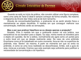 Quando se está no início da prática, não convém utilizar uma figura complexa,
como uma carta de Tarot O ideal é sempre começar de forma simples. No máximo
o diagrama da Árvore das Vidas será já de bom tamanho.
    Através da concentração/hiperfoco, o praticante irá se sentir atraído física e
mentalmente ao objeto escolhido. À medida em que conseguir melhorar sua
concentração, melhores serão as sensações.

    Mas e por que praticar hiperfoco se eu desejo apenas a projeção?
    Simples. Pois à medida em que o praticante evoluir na sua prática, sua
consciência irá se transferir para o objeto. Ou seja, minha mente se transfere para
o objeto em questão. Se for a esfera, normalmente ela agirá como um portal para
o outro local em que se deseja realmente estar. No caso de uma pirâmide
Enochiana como já foi trabalhado em outro momento, foca-se não na superfície da
pirâmide, mas “dentro” da mesma. A partir do momento em que se entra na
pirâmide, é como se uma nova realidade se descortinasse. Então, sob a guia do
anjo, inicia-se a jornada. Cremos que este exemplo seja suficiente para justificar a
necessidade da concentração e do hiperfoco.
 
