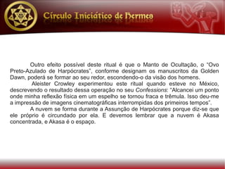 Outro efeito possível deste ritual é que o Manto de Ocultação, o “Ovo
Preto-Azulado de Harpócrates”, conforme designam os manuscritos da Golden
Dawn, poderá se formar ao seu redor, escondendo-o da visão dos homens.
        Aleister Crowley experimentou este ritual quando esteve no México,
descrevendo o resultado dessa operação no seu Confessions: “Alcancei um ponto
onde minha reflexão física em um espelho se tornou fraca e trêmula. Isso deu-me
a impressão de imagens cinematográficas interrompidas dos primeiros tempos”.
       A nuvem se forma durante a Assunção de Harpócrates porque diz-se que
ele próprio é circundado por ela. E devemos lembrar que a nuvem é Akasa
concentrada, e Akasa é o espaço.
 
