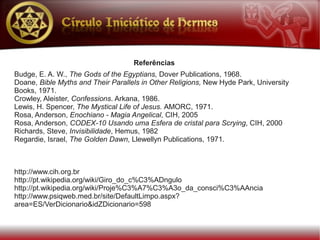 Referências
Budge, E. A. W., The Gods of the Egyptians, Dover Publications, 1968.
Doane, Bible Myths and Their Parallels in Other Religions, New Hyde Park, University
Books, 1971.
Crowley, Aleister, Confessions. Arkana, 1986.
Lewis, H. Spencer, The Mystical Life of Jesus. AMORC, 1971.
Rosa, Anderson, Enochiano - Magia Angelical, CIH, 2005
Rosa, Anderson, CODEX-10 Usando uma Esfera de cristal para Scrying, CIH, 2000
Richards, Steve, Invisibilidade, Hemus, 1982
Regardie, Israel, The Golden Dawn, Llewellyn Publications, 1971.



http://www.cih.org.br
http://pt.wikipedia.org/wiki/Giro_do_c%C3%ADngulo
http://pt.wikipedia.org/wiki/Proje%C3%A7%C3%A3o_da_consci%C3%AAncia
http://www.psiqweb.med.br/site/DefaultLimpo.aspx?
area=ES/VerDicionario&idZDicionario=598
 