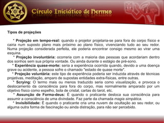 Tipos de projeções

    * Projeção em tempo-real: quando o projetor projetaria-se para fora do corpo físico e
cairia num suposto plano mais próximo ao plano físico, vivenciando tudo ao seu redor.
Numa projeção considerada perfeita, ele poderia encontrar consigo mesmo ao virar uma
esquina.
    * Projeção involuntária: ocorreria com a maioria das pessoas que acordariam dentro
dos sonhos sem sua própria vontade. Ou ainda durante o estágio de pré-sono.
   * Experiência quase-morte: seria a experiência ocorrida quando, devido a uma doença
grave ou acidente, a pessoa sofre o chamado "estado de quase morte".
   * Projeção voluntária: este tipo de experiência poderia ser induzida através de técnicas
projetivas, meditação, amparo de supostas entidades extra-físicas, entre outras.
    * Scrying: O termo mais ou menos traduzido seria como visualização, e provoca o
deslocamento da consciência para fora do corpo, mas normalmente amparado por um
objetivo físico como espelho, bola de cristal, cartas do tarot, etc.
    * Assunção de Forma-deus: É quando o praticante desloca sua consciência para
assumir a consciência de uma divindade. Faz parte da chamada magia simpática.
    * Invisibilidade: É quando o praticante cria uma nuvem de ocultação ao seu redor, ou
alguma outra forma de fascinação ou ainda distração, para não ser percebido.
 