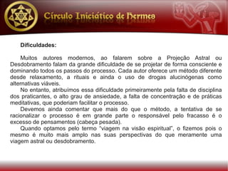 Dificuldades:

    Muitos autores modernos, ao falarem sobre a Projeção Astral ou
Desdobramento falam da grande dificuldade de se projetar de forma consciente e
dominando todos os passos do processo. Cada autor oferece um método diferente
desde relaxamento, a rituais e ainda o uso de drogas alucinógenas como
alternativas viáveis.
    No entanto, atribuímos essa dificuldade primeiramente pela falta de disciplina
dos praticantes, o alto grau de ansiedade, a falta de concentração e de práticas
meditativas, que poderiam facilitar o processo.
    Devemos ainda comentar que mais do que o método, a tentativa de se
racionalizar o processo é em grande parte o responsável pelo fracasso é o
excesso de pensamentos (cabeça pesada).
    Quando optamos pelo termo “viagem na visão espiritual”, o fizemos pois o
mesmo é muito mais amplo nas suas perspectivas do que meramente uma
viagem astral ou desdobramento.
 