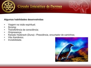 Algumas habilidades desenvolvidas

●   Viagem na visão espiritual;
●   Scrying;
●   Transferência de consciência;
●   Onipresença;
●   Kwisatz Haderach (Duna) - Presciência, encurtador de caminhos;
●   Vôo Xamânico;
●   Invisibilidade.
 