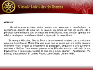 A Nuvem

      Historicamente existem vários relatos que associam a transferência de
consciência através de uma luz, ou nuvem, ou ainda um tipo de vapor. Ela e
principalmente utilizada para os casos de invisibilidade, mas também aparece em
relatos de viagens na visão espiritual, e expansão da consciência.

    “Dizem que Hércules, filho de Zeus e de uma mortal, acabou com sua vida em
uma pira funerária no Monte Eta, pira essa que foi acesa por um pastor nômade
chamado Péias, o qual se encontrava de passagem. Enquanto a pira queimava,
continua a história, “uma nuvem passou sobre Hércules e com o estrondo de um
trovão levou-o para o céu. Depois do que ele e tornou imortal”. - Apollodorus, The
Library, traduzido por Sir James Frazer, Loeb Classic Library, 1921.
 