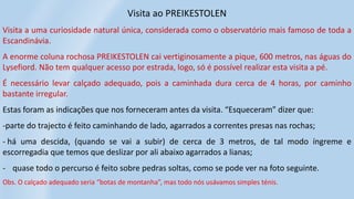 Visita ao PREIKESTOLEN
Visita a uma curiosidade natural única, considerada como o observatório mais famoso de toda a
Escandinávia.
A enorme coluna rochosa PREIKESTOLEN cai vertiginosamente a pique, 600 metros, nas águas do
Lysefiord. Não tem qualquer acesso por estrada, logo, só é possível realizar esta visita a pé.
É necessário levar calçado adequado, pois a caminhada dura cerca de 4 horas, por caminho
bastante irregular.
Estas foram as indicações que nos forneceram antes da visita. “Esqueceram” dizer que:
-parte do trajecto é feito caminhando de lado, agarrados a correntes presas nas rochas;
- há uma descida, (quando se vai a subir) de cerca de 3 metros, de tal modo íngreme e
escorregadia que temos que deslizar por ali abaixo agarrados a lianas;
- quase todo o percurso é feito sobre pedras soltas, como se pode ver na foto seguinte.
Obs. O calçado adequado seria “botas de montanha”, mas todo nós usávamos simples ténis.
 