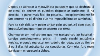 Depois de apreciar a maravilhosa paisagem que se desfruta lá
de cima, de encher os pulmões daquele ar puríssimo, já na
descida - a parte mais fácil do passeio…- inexplicavelmente fiz
um entorse no pé direito que me impossibilitou de caminhar.
Para se sair dali, sem poder andar pelo seu pé…só com asas. É
impossível qualquer tipo de socorro por terra.
Chamou-se um helicóptero que me transportou ao hospital -
serviço completamente grátis !!! - onde recebi assistência
médica, e donde regressei em cadeira de rodas, que ao fim de
2 ou 3 dias foi substituída por canadianas. Com elas fiz o resto
da viagem e regressei a Lisboa.
 